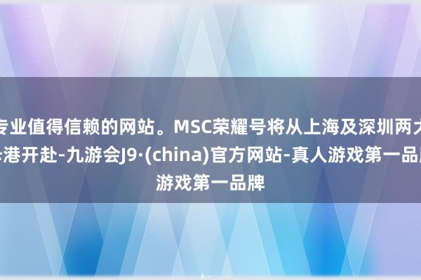 专业值得信赖的网站。MSC荣耀号将从上海及深圳两大母港开赴-九游会J9·(china)官方网站-真人游戏第一品牌