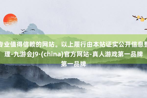 专业值得信赖的网站。以上履行由本站证实公开信息整理-九游会J9·(china)官方网站-真人游戏第一品牌