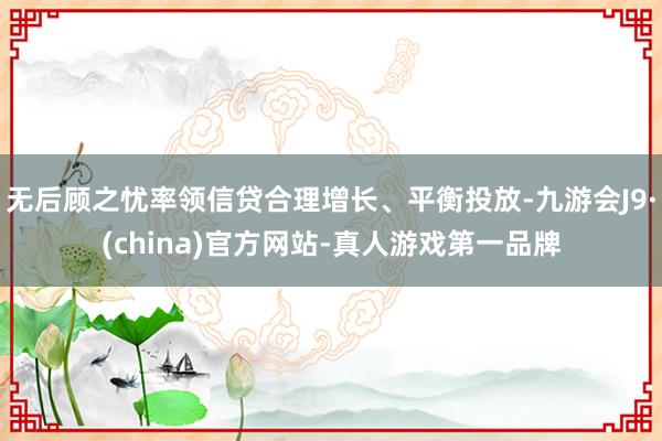 无后顾之忧率领信贷合理增长、平衡投放-九游会J9·(china)官方网站-真人游戏第一品牌