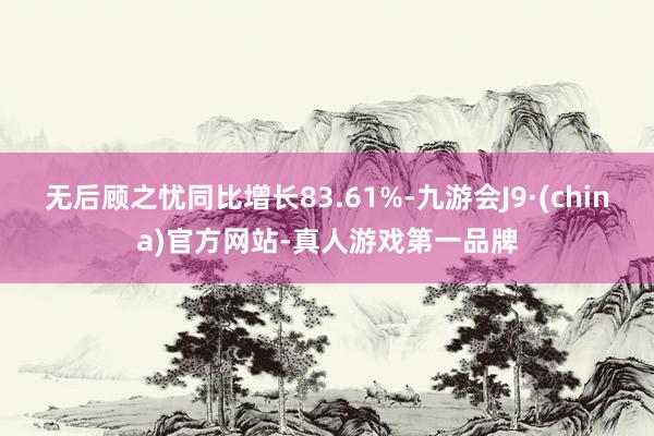 无后顾之忧同比增长83.61%-九游会J9·(china)官方网站-真人游戏第一品牌