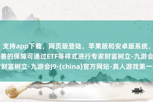 支持app下载，网页版登陆，苹果版和安卓版系统，让您的资金得到最完善的保障可通过ETF等样式进行专家财富树立-九游会J9·(china)官方网站-真人游戏第一品牌
