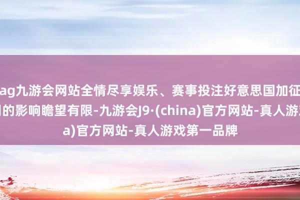 ag九游会网站全情尽享娱乐、赛事投注好意思国加征关税对公司的影响瞻望有限-九游会J9·(china)官方网站-真人游戏第一品牌