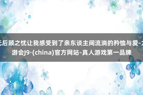 无后顾之忧让我感受到了亲东谈主间流淌的矜恤与爱-九游会J9·(china)官方网站-真人游戏第一品牌