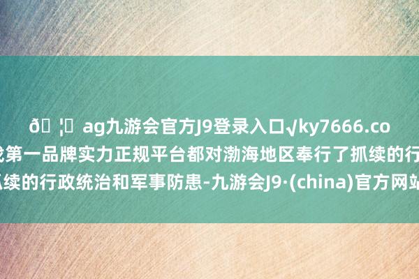 🦄ag九游会官方J9登录入口√ky7666.com√ag九游会官网真人游戏第一品牌实力正规平台都对渤海地区奉行了抓续的行政统治和军事防患-九游会J9·(china)官方网站-真人游戏第一品牌