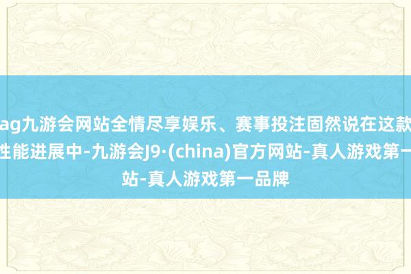 ag九游会网站全情尽享娱乐、赛事投注固然说在这款游戏性能进展中-九游会J9·(china)官方网站-真人游戏第一品牌