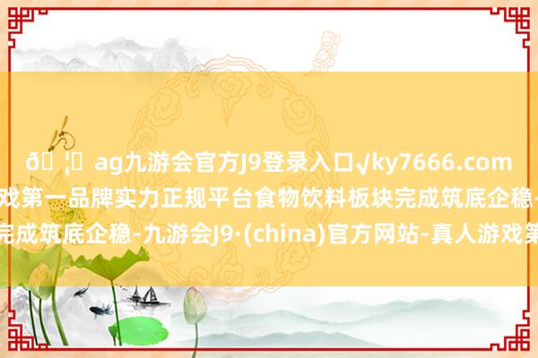 🦄ag九游会官方J9登录入口√ky7666.com√ag九游会官网真人游戏第一品牌实力正规平台食物饮料板块完成筑底企稳-九游会J9·(china)官方网站-真人游戏第一品牌