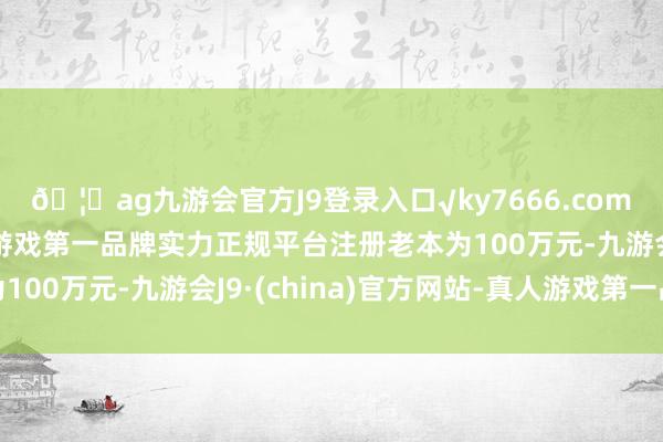🦄ag九游会官方J9登录入口√ky7666.com√ag九游会官网真人游戏第一品牌实力正规平台注册老本为100万元-九游会J9·(china)官方网站-真人游戏第一品牌