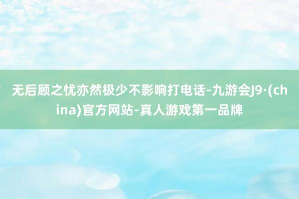 无后顾之忧亦然极少不影响打电话-九游会J9·(china)官方网站-真人游戏第一品牌
