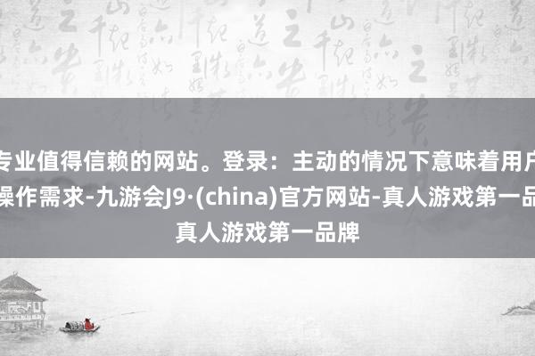 专业值得信赖的网站。登录：主动的情况下意味着用户有操作需求-九游会J9·(china)官方网站-真人游戏第一品牌