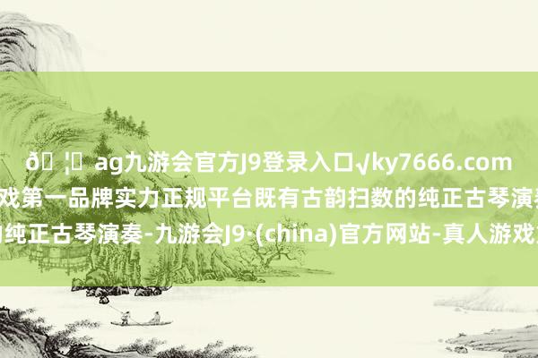 🦄ag九游会官方J9登录入口√ky7666.com√ag九游会官网真人游戏第一品牌实力正规平台既有古韵扫数的纯正古琴演奏-九游会J9·(china)官方网站-真人游戏第一品牌