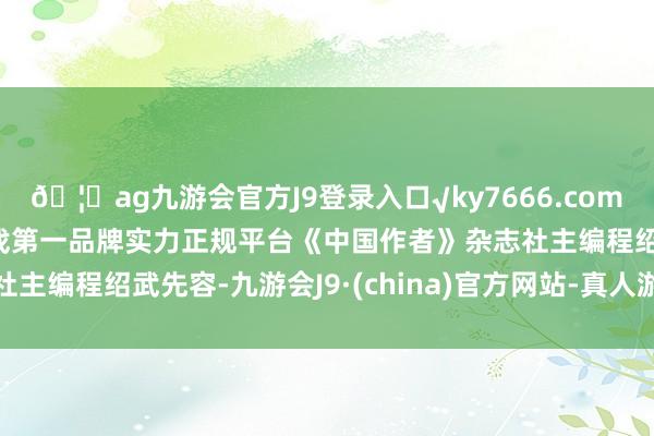 🦄ag九游会官方J9登录入口√ky7666.com√ag九游会官网真人游戏第一品牌实力正规平台《中国作者》杂志社主编程绍武先容-九游会J9·(china)官方网站-真人游戏第一品牌