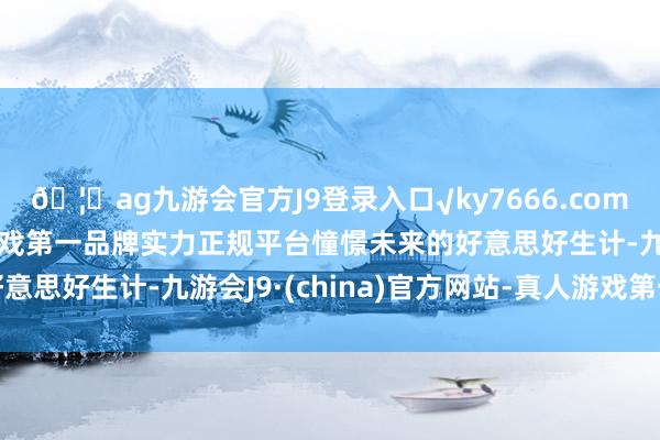 🦄ag九游会官方J9登录入口√ky7666.com√ag九游会官网真人游戏第一品牌实力正规平台憧憬未来的好意思好生计-九游会J9·(china)官方网站-真人游戏第一品牌