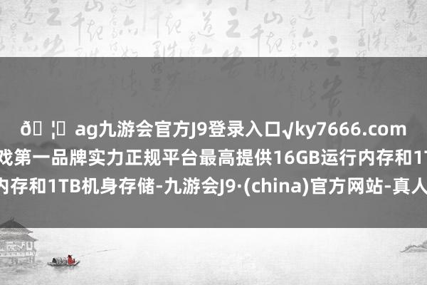 🦄ag九游会官方J9登录入口√ky7666.com√ag九游会官网真人游戏第一品牌实力正规平台最高提供16GB运行内存和1TB机身存储-九游会J9·(china)官方网站-真人游戏第一品牌