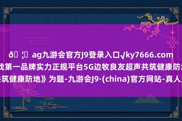 🦄ag九游会官方J9登录入口√ky7666.com√ag九游会官网真人游戏第一品牌实力正规平台5G边牧良友超声共筑健康防地》为题-九游会J9·(china)官方网站-真人游戏第一品牌