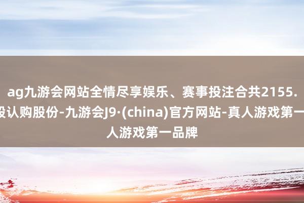 ag九游会网站全情尽享娱乐、赛事投注　　合共2155.3万股认购股份-九游会J9·(china)官方网站-真人游戏第一品牌