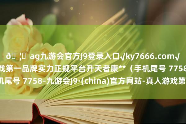 🦄ag九游会官方J9登录入口√ky7666.com√ag九游会官网真人游戏第一品牌实力正规平台升天者康**（手机尾号 7758-九游会J9·(china)官方网站-真人游戏第一品牌