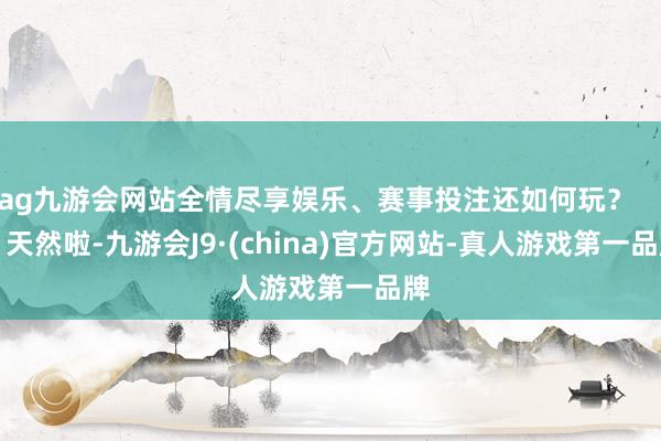 ag九游会网站全情尽享娱乐、赛事投注还如何玩？        天然啦-九游会J9·(china)官方网站-真人游戏第一品牌