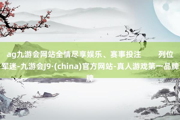 ag九游会网站全情尽享娱乐、赛事投注        列位军迷-九游会J9·(china)官方网站-真人游戏第一品牌