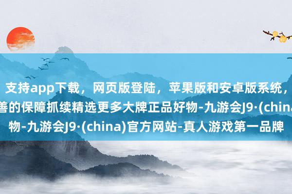 支持app下载，网页版登陆，苹果版和安卓版系统，让您的资金得到最完善的保障抓续精选更多大牌正品好物-九游会J9·(china)官方网站-真人游戏第一品牌