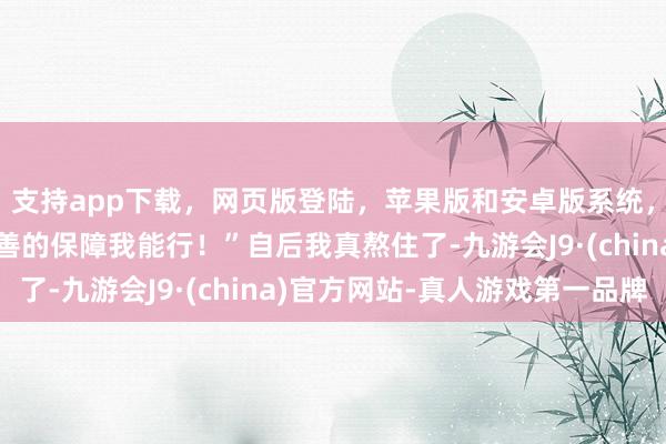 支持app下载，网页版登陆，苹果版和安卓版系统，让您的资金得到最完善的保障我能行！”自后我真熬住了-九游会J9·(china)官方网站-真人游戏第一品牌