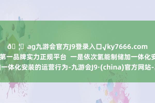 🦄ag九游会官方J9登录入口√ky7666.com√ag九游会官网真人游戏第一品牌实力正规平台  一是依次氢能制储加一体化安装的运营行为-九游会J9·(china)官方网站-真人游戏第一品牌
