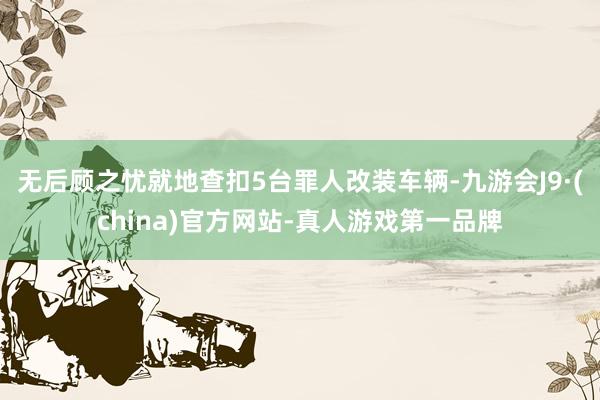 无后顾之忧就地查扣5台罪人改装车辆-九游会J9·(china)官方网站-真人游戏第一品牌