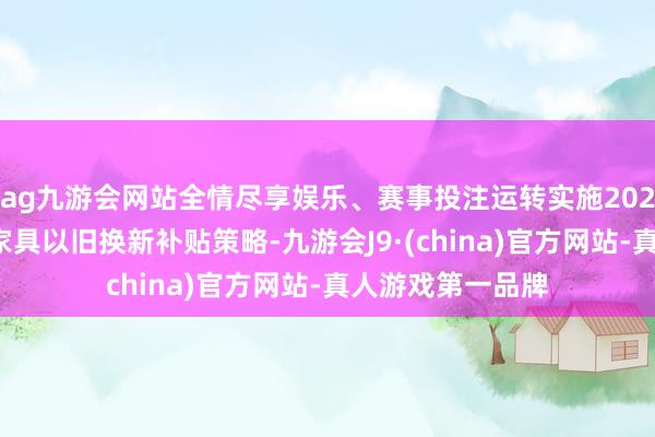 ag九游会网站全情尽享娱乐、赛事投注运转实施2025年深圳市家电家具以旧换新补贴策略-九游会J9·(china)官方网站-真人游戏第一品牌