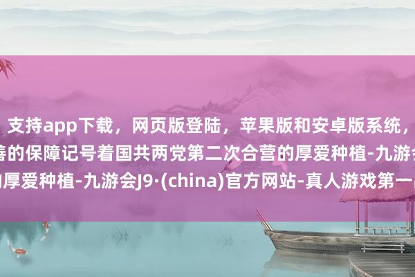 支持app下载，网页版登陆，苹果版和安卓版系统，让您的资金得到最完善的保障记号着国共两党第二次合营的厚爱种植-九游会J9·(china)官方网站-真人游戏第一品牌