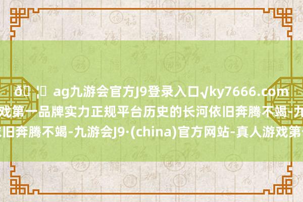 🦄ag九游会官方J9登录入口√ky7666.com√ag九游会官网真人游戏第一品牌实力正规平台历史的长河依旧奔腾不竭-九游会J9·(china)官方网站-真人游戏第一品牌