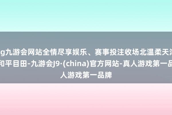ag九游会网站全情尽享娱乐、赛事投注收场北温柔天津的和平目田-九游会J9·(china)官方网站-真人游戏第一品牌