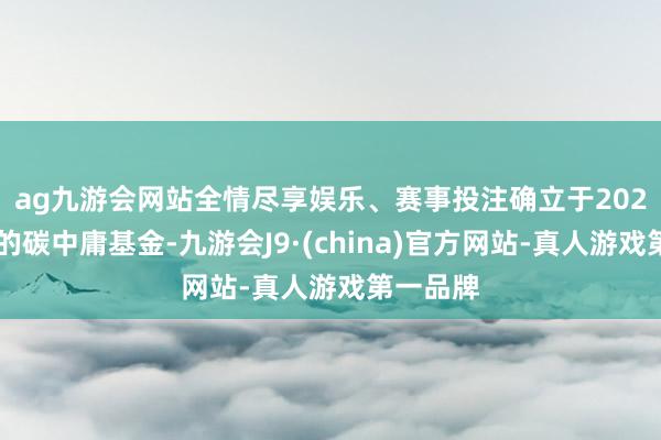 ag九游会网站全情尽享娱乐、赛事投注　　确立于2024年9月的碳中庸基金-九游会J9·(china)官方网站-真人游戏第一品牌