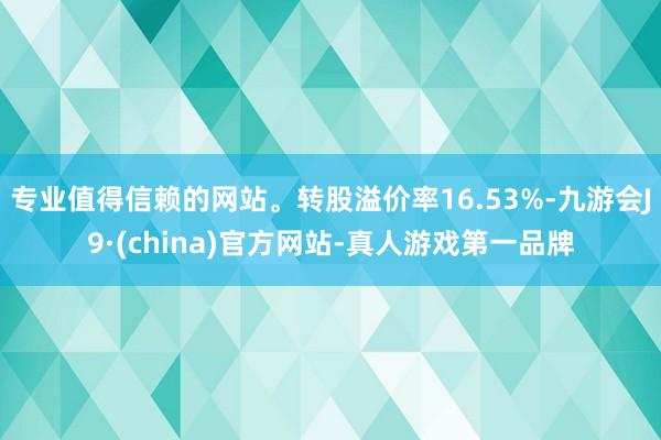 专业值得信赖的网站。转股溢价率16.53%-九游会J9·(china)官方网站-真人游戏第一品牌