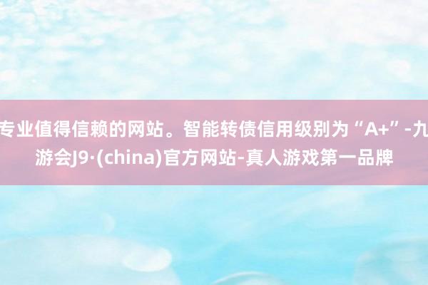 专业值得信赖的网站。智能转债信用级别为“A+”-九游会J9·(china)官方网站-真人游戏第一品牌