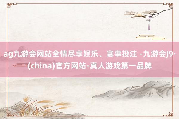 ag九游会网站全情尽享娱乐、赛事投注 -九游会J9·(china)官方网站-真人游戏第一品牌