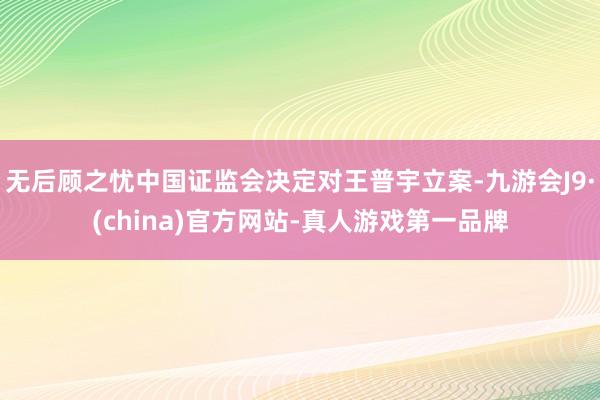 无后顾之忧中国证监会决定对王普宇立案-九游会J9·(china)官方网站-真人游戏第一品牌