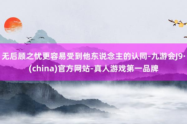 无后顾之忧更容易受到他东说念主的认同-九游会J9·(china)官方网站-真人游戏第一品牌