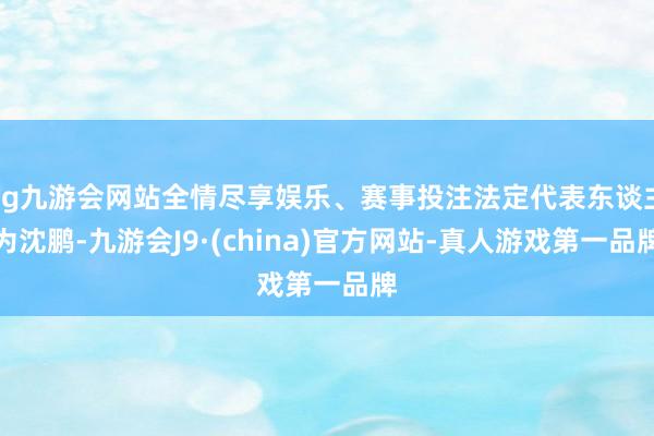ag九游会网站全情尽享娱乐、赛事投注法定代表东谈主为沈鹏-九游会J9·(china)官方网站-真人游戏第一品牌