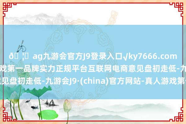 🦄ag九游会官方J9登录入口√ky7666.com√ag九游会官网真人游戏第一品牌实力正规平台互联网电商意见盘初走低-九游会J9·(china)官方网站-真人游戏第一品牌