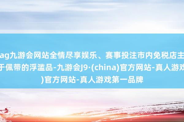 ag九游会网站全情尽享娱乐、赛事投注市内免税店主要销售便于佩带的浮滥品-九游会J9·(china)官方网站-真人游戏第一品牌