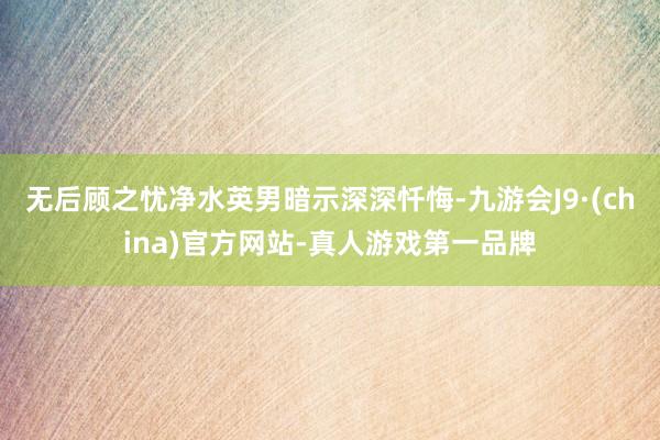 无后顾之忧净水英男暗示深深忏悔-九游会J9·(china)官方网站-真人游戏第一品牌