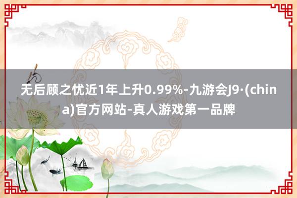 无后顾之忧近1年上升0.99%-九游会J9·(china)官方网站-真人游戏第一品牌