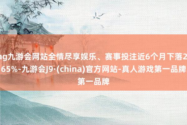 ag九游会网站全情尽享娱乐、赛事投注近6个月下落2.65%-九游会J9·(china)官方网站-真人游戏第一品牌