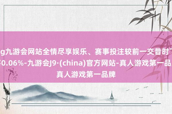 ag九游会网站全情尽享娱乐、赛事投注较前一交昔时下落0.06%-九游会J9·(china)官方网站-真人游戏第一品牌