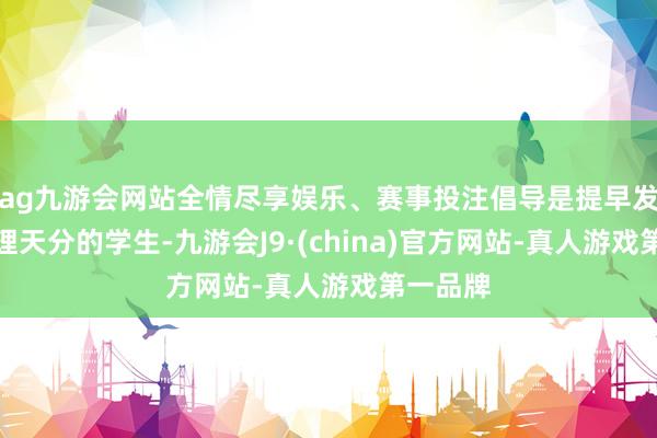 ag九游会网站全情尽享娱乐、赛事投注倡导是提早发现存物理天分的学生-九游会J9·(china)官方网站-真人游戏第一品牌