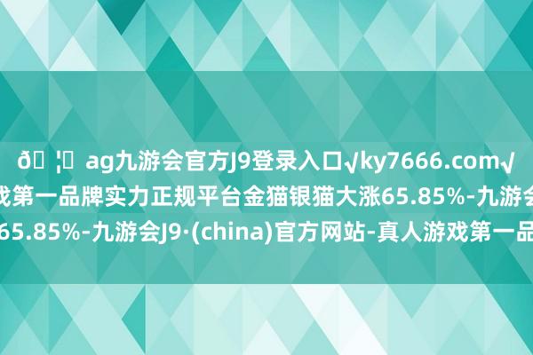 🦄ag九游会官方J9登录入口√ky7666.com√ag九游会官网真人游戏第一品牌实力正规平台金猫银猫大涨65.85%-九游会J9·(china)官方网站-真人游戏第一品牌