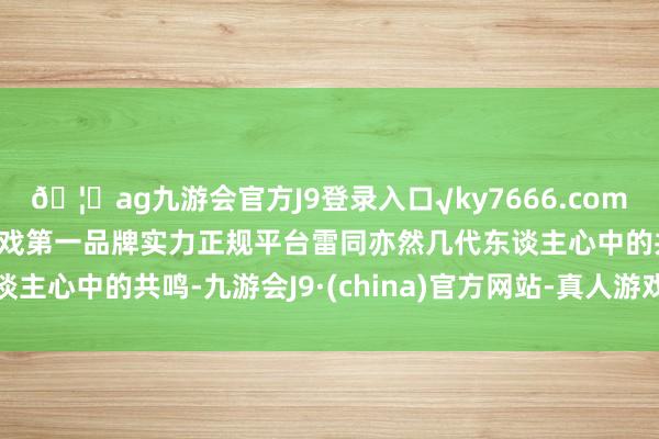 🦄ag九游会官方J9登录入口√ky7666.com√ag九游会官网真人游戏第一品牌实力正规平台雷同亦然几代东谈主心中的共鸣-九游会J9·(china)官方网站-真人游戏第一品牌