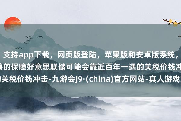 支持app下载，网页版登陆，苹果版和安卓版系统，让您的资金得到最完善的保障好意思联储可能会靠近百年一遇的关税价钱冲击-九游会J9·(china)官方网站-真人游戏第一品牌