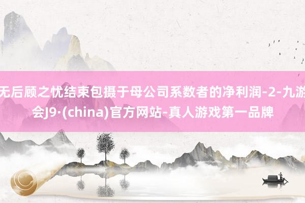 无后顾之忧结束包摄于母公司系数者的净利润-2-九游会J9·(china)官方网站-真人游戏第一品牌