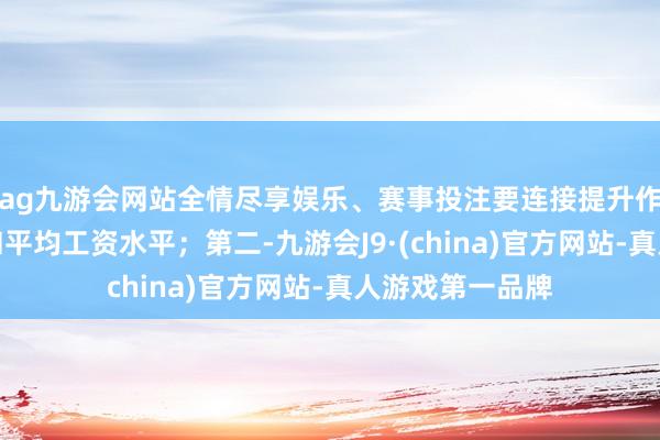 ag九游会网站全情尽享娱乐、赛事投注要连接提升作事者最低工资和平均工资水平；第二-九游会J9·(china)官方网站-真人游戏第一品牌