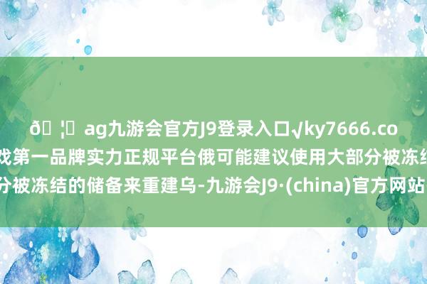 🦄ag九游会官方J9登录入口√ky7666.com√ag九游会官网真人游戏第一品牌实力正规平台俄可能建议使用大部分被冻结的储备来重建乌-九游会J9·(china)官方网站-真人游戏第一品牌